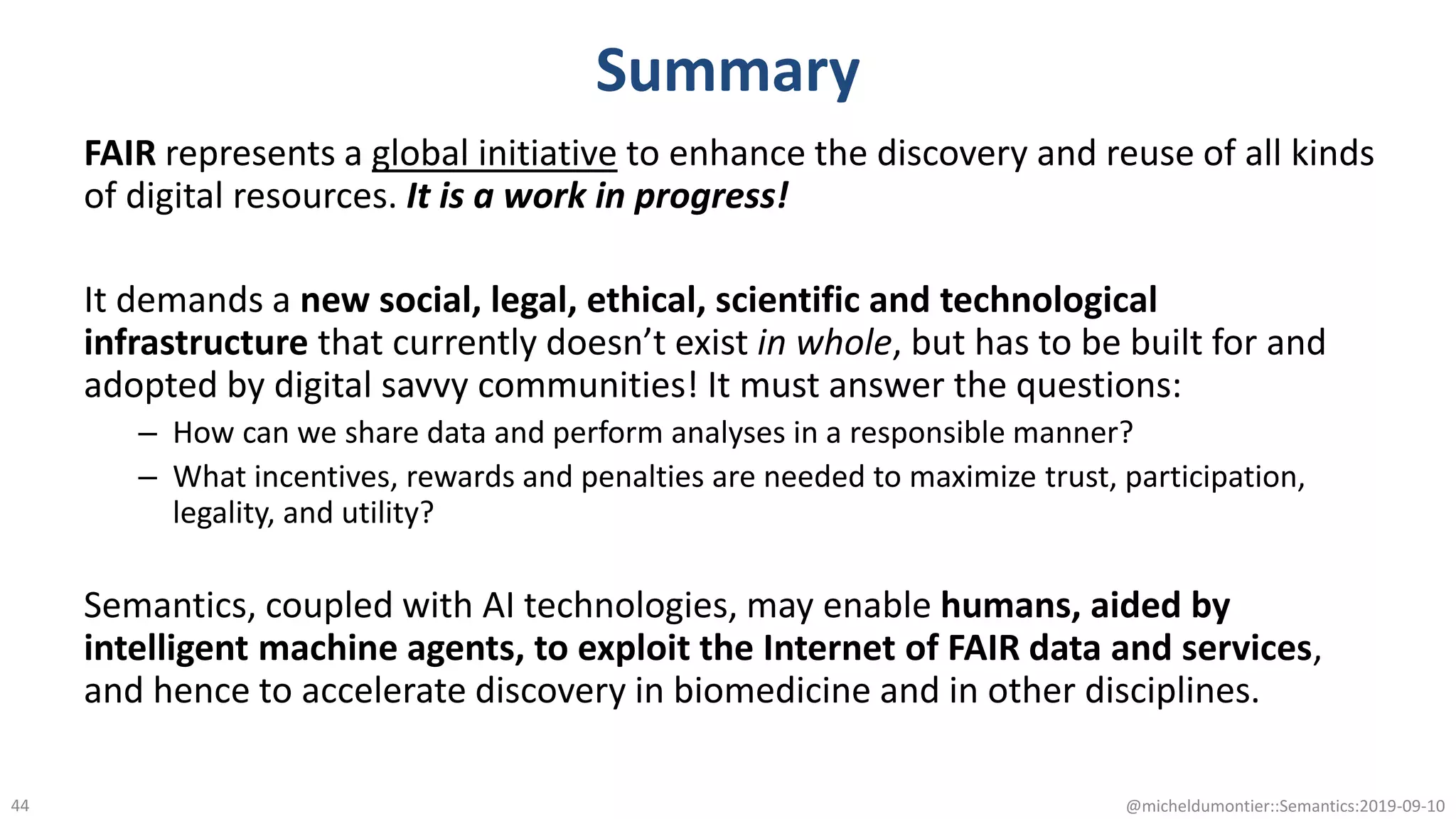 Summary
FAIR represents a global initiative to enhance the discovery and reuse of all kinds
of digital resources. It is a work in progress!
It demands a new social, legal, ethical, scientific and technological
infrastructure that currently doesn’t exist in whole, but has to be built for and
adopted by digital savvy communities! It must answer the questions:
– How can we share data and perform analyses in a responsible manner?
– What incentives, rewards and penalties are needed to maximize trust, participation,
legality, and utility?
Semantics, coupled with AI technologies, may enable humans, aided by
intelligent machine agents, to exploit the Internet of FAIR data and services,
and hence to accelerate discovery in biomedicine and in other disciplines.
@micheldumontier::Semantics:2019-09-1044
 