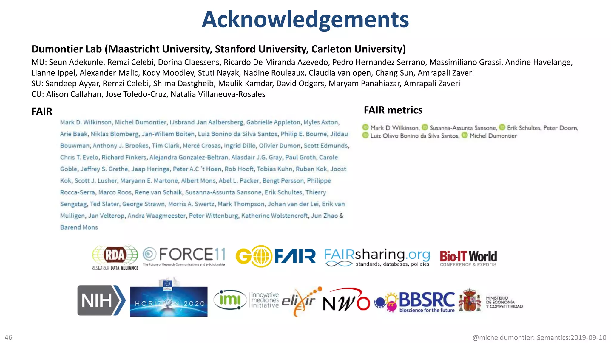Acknowledgements
@micheldumontier::Semantics:2019-09-1046
FAIR FAIR metrics
Dumontier Lab (Maastricht University, Stanford University, Carleton University)
MU: Seun Adekunle, Remzi Celebi, Dorina Claessens, Ricardo De Miranda Azevedo, Pedro Hernandez Serrano, Massimiliano Grassi, Andine Havelange,
Lianne Ippel, Alexander Malic, Kody Moodley, Stuti Nayak, Nadine Rouleaux, Claudia van open, Chang Sun, Amrapali Zaveri
SU: Sandeep Ayyar, Remzi Celebi, Shima Dastgheib, Maulik Kamdar, David Odgers, Maryam Panahiazar, Amrapali Zaveri
CU: Alison Callahan, Jose Toledo-Cruz, Natalia Villaneuva-Rosales
 