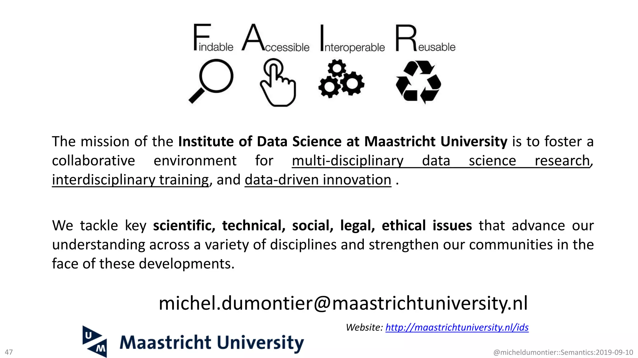 michel.dumontier@maastrichtuniversity.nl
Website: http://maastrichtuniversity.nl/ids
47 @micheldumontier::Semantics:2019-09-10
The mission of the Institute of Data Science at Maastricht University is to foster a
collaborative environment for multi-disciplinary data science research,
interdisciplinary training, and data-driven innovation .
We tackle key scientific, technical, social, legal, ethical issues that advance our
understanding across a variety of disciplines and strengthen our communities in the
face of these developments.
 