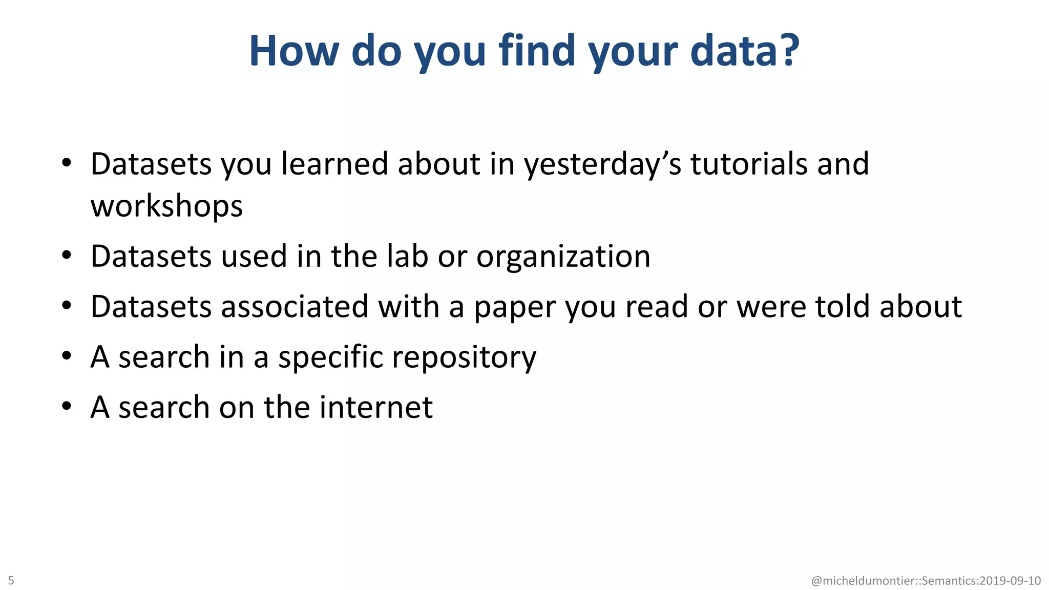 How do you find your data?
• Datasets you learned about in yesterday’s tutorials and
workshops
• Datasets used in the lab or organization
• Datasets associated with a paper you read or were told about
• A search in a specific repository
• A search on the internet
@micheldumontier::Semantics:2019-09-105
 
