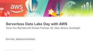 © 2018, Amazon Web Services, Inc. or its Affiliates. All rights reserved.
Serverless Data Lake Day with AWS
Tame Your Big Data with Kinesis Firehose, S3, Glue, Athena, Quicksight
Kim Kao, Solutions Architect
 