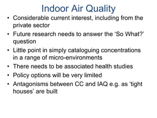 Indoor Air Quality
• Considerable current interest, including from the
private sector
• Future research needs to answer the ‘So What?’
question
• Little point in simply cataloguing concentrations
in a range of micro-environments
• There needs to be associated health studies
• Policy options will be very limited
• Antagonisms between CC and IAQ e.g. as ‘tight
houses’ are built
 