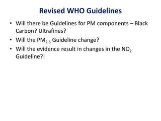 Revised WHO Guidelines
• Will there be Guidelines for PM components – Black
Carbon? Ultrafines?
• Will the PM2.5 Guideline change?
• Will the evidence result in changes in the NO2
Guideline?!
 