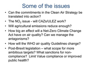 Some of the issues
• Can the commitments in the Clean Air Strategy be
translated into action?
• The NO2 issue - will CAZs/ULEZ work?
• Will agricultural emissions reduce enough?
• How big an effect will a Net-Zero Climate Change
Act have on air quality? Can we manage the
antagonisms?
• How will the WHO air quality Guidelines change?
• Post-Brexit legislation – what scope for more
ambitious targets? What sanctions for non-
compliance? Limit Value compliance or improved
public health?
 