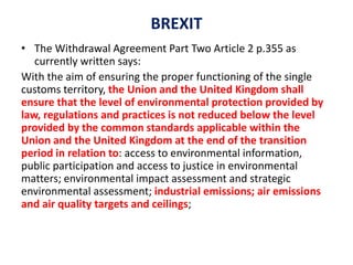 BREXIT
• The Withdrawal Agreement Part Two Article 2 p.355 as
currently written says:
With the aim of ensuring the proper functioning of the single
customs territory, the Union and the United Kingdom shall
ensure that the level of environmental protection provided by
law, regulations and practices is not reduced below the level
provided by the common standards applicable within the
Union and the United Kingdom at the end of the transition
period in relation to: access to environmental information,
public participation and access to justice in environmental
matters; environmental impact assessment and strategic
environmental assessment; industrial emissions; air emissions
and air quality targets and ceilings;
 