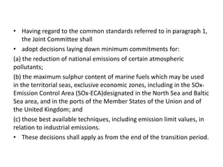• Having regard to the common standards referred to in paragraph 1,
the Joint Committee shall
• adopt decisions laying down minimum commitments for:
(a) the reduction of national emissions of certain atmospheric
pollutants;
(b) the maximum sulphur content of marine fuels which may be used
in the territorial seas, exclusive economic zones, including in the SOx-
Emission Control Area (SOx-ECA)designated in the North Sea and Baltic
Sea area, and in the ports of the Member States of the Union and of
the United Kingdom; and
(c) those best available techniques, including emission limit values, in
relation to industrial emissions.
• These decisions shall apply as from the end of the transition period.
 