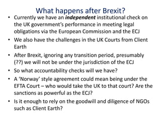 What happens after Brexit?
• Currently we have an independent institutional check on
the UK government’s performance in meeting legal
obligations via the European Commission and the ECJ
• We also have the challenges in the UK Courts from Client
Earth
• After Brexit, ignoring any transition period, presumably
(??) we will not be under the jurisdiction of the ECJ
• So what accountability checks will we have?
• A ‘Norway’ style agreement could mean being under the
EFTA Court – who would take the UK to that court? Are the
sanctions as powerful as the ECJ?
• Is it enough to rely on the goodwill and diligence of NGOs
such as Client Earth?
 