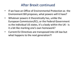 After Brexit continued
• If we have an Office of Environmental Protection as the
Environment Bill proposes, what powers will it have?
• Whatever powers it theoretically has, unlike the
European Commission/ECJ, or the Federal Government
vs the individual US states, it’s a body within the UK - is
it a bit like marking one’s own homework?
• Current EU Directives are transposed into UK law but
what happens to the next generation?!
 