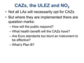 CAZs, the ULEZ and NO2
• Not all LAs will necessarily opt for CAZs
• But where they are implemented there are
question marks:
– How will the public respond?
– What health benefit will the CAZs have?
– Are Euro standards too blunt an instrument to
be effective?
– What’s Plan B?
 