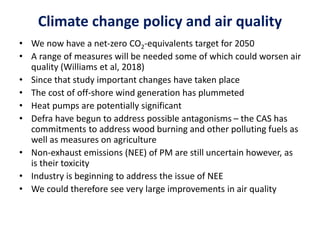 Climate change policy and air quality
• We now have a net-zero CO2-equivalents target for 2050
• A range of measures will be needed some of which could worsen air
quality (Williams et al, 2018)
• Since that study important changes have taken place
• The cost of off-shore wind generation has plummeted
• Heat pumps are potentially significant
• Defra have begun to address possible antagonisms – the CAS has
commitments to address wood burning and other polluting fuels as
well as measures on agriculture
• Non-exhaust emissions (NEE) of PM are still uncertain however, as
is their toxicity
• Industry is beginning to address the issue of NEE
• We could therefore see very large improvements in air quality
 