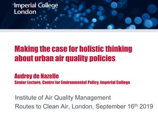Making the case for holistic thinking
about urban air quality policies
Audrey de Nazelle
Senior Lecture, Centre for Environmental Policy, Imperial College
Institute of Air Quality Management
Routes to Clean Air, London, September 16th 2019
 