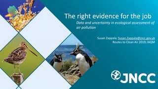 The right evidence for the job
Data and uncertainty in ecological assessment of
air pollution
Susan Zappala; Susan.Zappala@jncc.gov.uk
Routes to Clean Air 2019; IAQM
 