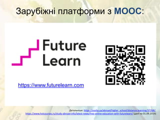 Зарубіжні платформи з MOOC:
https://www.futurelearn.com
Детальніше: https://osvita.ua/abroad/higher_school/distance-learning/37268/,
https://www.hotcourses.ru/study-abroad-info/latest-news/free-online-education-with-futurelearn/ (дані на 01.09.2019)
 