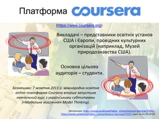 Платформа
Детальніше: https://osvita.ua/abroad/higher_school/distance-learning/37601/,
https://osvita.ua/abroad/higher_school/distance-learning/37257/ (дані на 01.09.2019)
(https://www.coursera.org)
Викладачі – представники освітніх установ
США і Європи, провідних культурних
організацій (наприклад, Музей
природознавства США).
Зазначимо: 7 жовтня 2013 р. міжнародна освітня
online-платформа Coursera вперше запустила
навчальний курс з українськими субтитрами
(«Модельне мислення» Model Thinking).
Основна цільова
аудиторія – студенти.
 