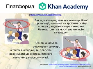 Платформа
Детальніше: https://osvita.ua/abroad/higher_school/distance-learning/37601/,
https://uk.khanacademy.org/ (дані на 01.09.2019)
(https://www.khanacademy.org/)
Викладачі – представники некомерційної
організації, мета якої – «зробити освіту
кращою, надаючи через інтернет
безкоштовні та якісні знання всім
та усюди».
Основна цільова
аудиторія – школярі,
а також викладачі, які прагнуть
реалізувати ідею інтерактивного
навчання у власному класі.
 