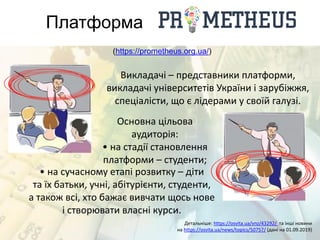 Платформа
(https://prometheus.org.ua/)
Викладачі – представники платформи,
викладачі університетів України і зарубіжжя,
спеціалісти, що є лідерами у своїй галузі.
Основна цільова
аудиторія:
• на стадії становлення
платформи – студенти;
• на сучасному етапі розвитку – діти
та їх батьки, учні, абітурієнти, студенти,
а також всі, хто бажає вивчати щось нове
і створювати власні курси.
Детальніше: https://osvita.ua/vnz/43292/ та інші новини
на https://osvita.ua/news/topics/50757/ (дані на 01.09.2019)
 