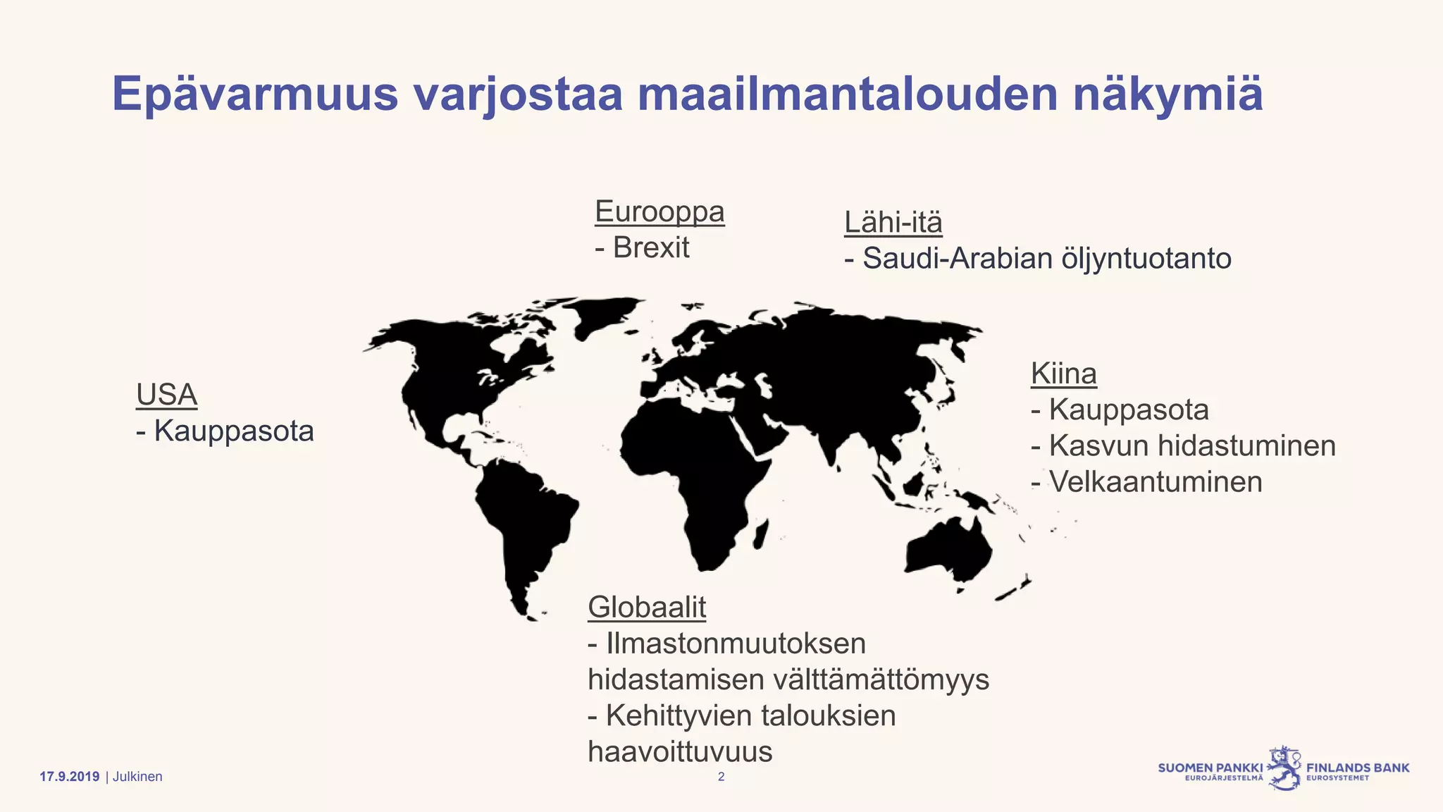 | Julkinen
Epävarmuus varjostaa maailmantalouden näkymiä
Eurooppa
- Brexit
Globaalit
- Ilmastonmuutoksen
hidastamisen välttämättömyys
- Kehittyvien talouksien
haavoittuvuus
Kiina
- Kauppasota
- Kasvun hidastuminen
- Velkaantuminen
USA
- Kauppasota
Lähi-itä
- Saudi-Arabian öljyntuotanto
217.9.2019
 