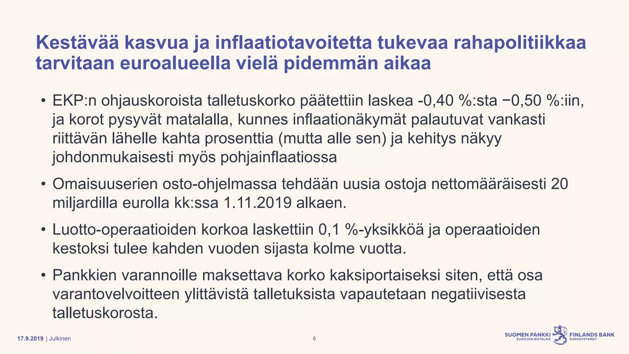 | Julkinen
Kestävää kasvua ja inflaatiotavoitetta tukevaa rahapolitiikkaa
tarvitaan euroalueella vielä pidemmän aikaa
• EKP:n ohjauskoroista talletuskorko päätettiin laskea -0,40 %:sta −0,50 %:iin,
ja korot pysyvät matalalla, kunnes inflaationäkymät palautuvat vankasti
riittävän lähelle kahta prosenttia (mutta alle sen) ja kehitys näkyy
johdonmukaisesti myös pohjainflaatiossa
• Omaisuuserien osto-ohjelmassa tehdään uusia ostoja nettomääräisesti 20
miljardilla eurolla kk:ssa 1.11.2019 alkaen.
• Luotto-operaatioiden korkoa laskettiin 0,1 %-yksikköä ja operaatioiden
kestoksi tulee kahden vuoden sijasta kolme vuotta.
• Pankkien varannoille maksettava korko kaksiportaiseksi siten, että osa
varantovelvoitteen ylittävistä talletuksista vapautetaan negatiivisesta
talletuskorosta.
617.9.2019
 