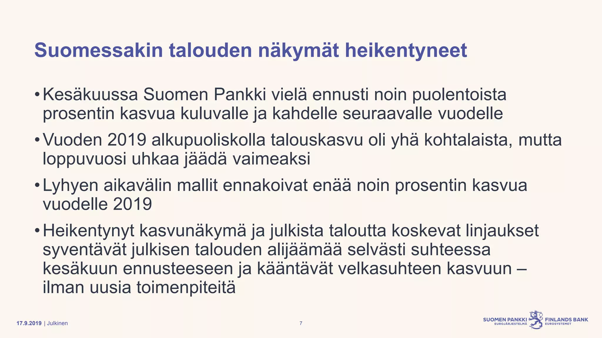| Julkinen
Suomessakin talouden näkymät heikentyneet
•Kesäkuussa Suomen Pankki vielä ennusti noin puolentoista
prosentin kasvua kuluvalle ja kahdelle seuraavalle vuodelle
•Vuoden 2019 alkupuoliskolla talouskasvu oli yhä kohtalaista, mutta
loppuvuosi uhkaa jäädä vaimeaksi
•Lyhyen aikavälin mallit ennakoivat enää noin prosentin kasvua
vuodelle 2019
•Heikentynyt kasvunäkymä ja julkista taloutta koskevat linjaukset
syventävät julkisen talouden alijäämää selvästi suhteessa
kesäkuun ennusteeseen ja kääntävät velkasuhteen kasvuun –
ilman uusia toimenpiteitä
717.9.2019
 