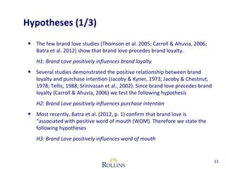 Hypotheses (1/3) 
• The few brand love studies (Thomson et al. 2005; Carroll & Ahuvia, 2006; 
Batra et al. 2012) show that brand love precedes brand loyalty. 
H1: Brand Love positively influences brand loyalty 
• Several studies demonstrated the positive relationship between brand 
loyalty and purchase intention (Jacoby & Kyner, 1973; Jacoby & Chestnut, 
1978; Tellis, 1988; Srinivasan et al., 2002). Since brand love precedes brand 
loyalty (Carroll & Ahuvia, 2006) we test the following hypothesis 
H2: Brand Love positively influences purchase intention 
• Most recently, Batra et al. (2012, p. 1) confirm that brand love is 
“associated with positive word of mouth (WOM). Therefore we state the 
following hypotheses 
H3: Brand Love positively influences word of mouth 
11 
 