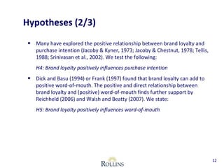 Hypotheses (2/3) 
• Many have explored the positive relationship between brand loyalty and 
purchase intention (Jacoby & Kyner, 1973; Jacoby & Chestnut, 1978; Tellis, 
1988; Srinivasan et al., 2002). We test the following: 
H4: Brand loyalty positively influences purchase intention 
• Dick and Basu (1994) or Frank (1997) found that brand loyalty can add to 
positive word-of-mouth. The positive and direct relationship between 
brand loyalty and (positive) word-of-mouth finds further support by 
Reichheld (2006) and Walsh and Beatty (2007). We state: 
H5: Brand loyalty positively influences word-of-mouth 
12 
 