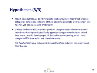 • Albert et al. (2008a, p. 1074) “indicate that consumers may treat product 
categories differently in terms of their ability to generate love feelings” this 
has not yet been assessed empirically 
• Limited and contradictory cross-product category research on consumer-brand- 
relationship and specifically no cross-category study about brand 
love. Reluctant do develop specific hypotheses concerning what cross-category 
difference exist. We therefore state: 
H6: Product Category influences the relationships between consumers and 
their brands 
13 
Hypotheses (3/3) 
 