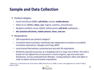 Sample and Data Collection 
• Product category 
– Caroll and Ahuiva (2006): soft drinks, cereals, mobile phones 
– Albert et al. (2008a): shoes, cars, lingerie, watches, and perfumes 
– Bergkvist and Bech-Larsen (2010): clothes brand, soft drink, toothpaste… 
– We selected soft drinks, mobile phones, shoes, and cars 
• Respondents 
– 200 respondents per product category* 
– Translation back-translation method by two independent translators to establish 
translation equivalence (Douglas and Craig, 2007) 
– Local trained field workers conducted pre-test with 20 respondents 
– Randomly selected consumers at a shopping mall in a major city in Brazil. The mall is 
known for the highest flux of consumers in terms of genre, age and social class 
distribution. Survey conducted from Monday - Sunday between 10am and 10pm in 
order to obtain variance of profile respondents 
15 
* Above min. 17 observations per cell by Cohen (1998), 20 by Hair et al. (1998), or same as the suggested min. sample of 100 by 
Spector (1992) 
 