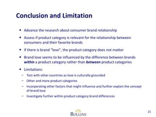 Conclusion and Limitation 
• Advance the research about consumer brand relationship 
• Assess if product category is relevant for the relationship between 
consumers and their favorite brands 
• If there is brand “love”, the product category does not matter 
• Brand love seems to be influenced by the difference between brands 
within a product category rather than between product categories 
• Limitations: 
– Test with other countries as love is culturally grounded 
– Other and more product categories 
– Incorporating other factors that might influence and further explain the concept 
of brand love 
– Investigate further within product category brand differences 
21 
 