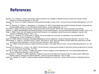 Newman, L.H., & Dolich, I. (1979). Examination of Ego-Involvement as a Modifier of Attitude Change Caused From Product Testing. 
Advances in Consumer Research, 6, 180-183. 
Quester, P.G., & Lim, A.L. (2003). Production involvement/brand loyalty: Is there a link?. Journal of Product & Brand Management, 12(1), 22- 
38. 
Park, C., MacInnis, D., Priester, J., Eisengerich, A., & Iacabucci, D. (2010). Brand Attachment and Brand Attitude Strength: Conceptual and 
Empirical Differentiation of Two Critical Brand Equity Drivers. Journal of Marketing, 74, 1–17. 
Reichheld, F. (2006). The ultimate question: driving good profits and true growth, Boston, MA: Harvard Business School Press. 
Sekaran, U. (1983). Methodological and theoretical issues in cross-cultural research. Journal of International Business Studies, 14(2), 61-73. 
Singh, J. (1990). Voice, exit, and negative word-of-mouth behaviors: an investigation across three service categories. Journal of the 
Academy of Marketing Science, 18(1), 1-15. 
Srinivasan, S. , Anderson, R., & Ponnavolu, K. (2002). Consumer loyalty in E-commerce: an exploration of its antecedents and 
consequences. Journal of Retailing, 27, 279-295. 
Sujan, M. (1985). Effects on Evaluation Strategies Mediating Consumer Judgement. Journal of Consumer Research, 12(June), 31-46. 
Swaminathan, V., Page, K.L. & Gürhan Canli, Z. (2007). "My" brand or "your" brand: the effects of brand relationship ‐ dimensions and self-construal 
on brand evaluations. Journal of Consumer Research, 34(2), 248-259. 
Tellis, G.J. (1988). Advertising exposure, loyalty and brand purchase: a two stage model of choice. Journal of Marketing Research, 25, 134- 
144. 
Thomson, M., MacInnis, D.J., & Park, C.W. (2005). The ties that bind: measuring the strength of consumers emotional attachment to brands. 
Journal of Consumer Psychology, 15, 77-91. 
VanTrijp, H., Hoyer, W.D., & Inman, J. (1996). Why Switch? Product Category: Level Explanations for True Variety-Seeking Behavior. 
Journal of Marketing Research, 33(3), 281-292. 
Wangenheim, F., & Bayon, T. (2004). Satisfaction, loyalty and word of mouth within the consumer base of a utility provider: differences 
between stayers, switchers and referral switchers. Journal of Consumer Behaviour, 3(3), 211-220. 
Walsh, G., & Beatty, S. E. (2007). Customer-based corporate reputation of a service firm. Journal of the Academy of Marketing Science, 
35(1) 
24 
References 
