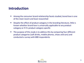 Introduction 
• Among the consumer brand relationship facets studied, brand love is one 
of the most recent and least researched 
• Despite the effect of product category in the branding literature, little is 
known whether brand love is universally applicable to any product 
category or if it’s product category specific 
• The purpose of this study is to address this by comparing four different 
product categories (soft drinks, mobile phones, shoes and cars) and 
conducted a survey with 800 respondents 
3 
 