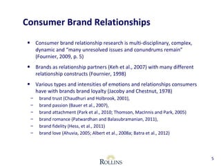Consumer Brand Relationships 
• Consumer brand relationship research is multi-disciplinary, complex, 
dynamic and “many unresolved issues and conundrums remain” 
(Fournier, 2009, p. 5) 
• Brands as relationship partners (Keh et al., 2007) with many different 
relationship constructs (Fournier, 1998) 
• Various types and intensities of emotions and relationships consumers 
have with brands brand loyalty (Jacoby and Chestnut, 1978) 
– brand trust (Chaudhuri and Holbrook, 2001), 
– brand passion (Bauer et al., 2007), 
– brand attachment (Park et al., 2010; Thomson, MacInnis and Park, 2005) 
– brand romance (Patwardhan and Balasubramanian, 2011), 
– brand fidelity (Hess, et al., 2011) 
– brand love (Ahuvia, 2005; Albert et al., 2008a; Batra et al., 2012) 
5 
 
