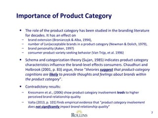 Importance of Product Category 
• The role of the product category has been studied in the branding literature 
for decades. It has an effect on 
– brand extension (Broniarczyk & Alba, 1994), 
– number of (un)acceptable brands in a product category (Newman & Dolich, 1979), 
– brand personality (Aaker, 1997) 
– consumer product variety seeking behavior (Van Trijp, et al. 1996) 
• Schema and categorization theory (Sujan, 1985) indicates product category 
characteristics influence the brand-level effects consumers. Chaudhuri and 
Holbrook (2001, p. 83) argue, these “theories suggest that product-category 
cognitions are likely to precede thoughts and feelings about brands within 
the product category”. 
• Contradictory results: 
– Kressmann et al., (2006) show product category involvement leads to higher 
perceived brand relationship quality 
– Valta (2013, p. 101) finds empirical evidence that “product category involvement 
does not significantly impact brand relationship quality” 
7 
 