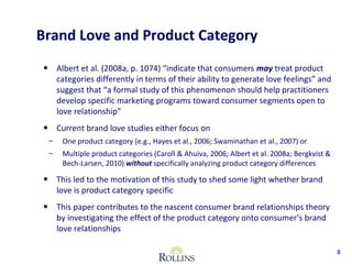 Brand Love and Product Category 
• Albert et al. (2008a, p. 1074) “indicate that consumers may treat product 
categories differently in terms of their ability to generate love feelings” and 
suggest that “a formal study of this phenomenon should help practitioners 
develop specific marketing programs toward consumer segments open to 
love relationship” 
• Current brand love studies either focus on 
– One product category (e.g., Hayes et al., 2006; Swaminathan et al., 2007) or 
– Multiple product categories (Caroll & Ahuiva, 2006; Albert et al. 2008a; Bergkvist & 
Bech-Larsen, 2010) without specifically analyzing product category differences 
• This led to the motivation of this study to shed some light whether brand 
love is product category specific 
• This paper contributes to the nascent consumer brand relationships theory 
by investigating the effect of the product category onto consumer’s brand 
love relationships 
8 
 