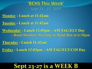 Monday - Lunch at 11:42am
Tuesday - Lunch at 11:42am
Wednesday - Lunch 12:03pm – AM TAG/ELT Day
- Band Boosters Meeting in Band Rm at 6:30pm
Thursday - Lunch 11:42am
Friday - Lunch 12:03pm – AM TAG/ELT/COI Day
Sept 23-27 is a WEEK B
 