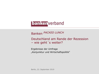 Banken PACKED LUNCH
Ergebnisse der Umfrage
„Konjunktur und Wirtschaftspolitik“
Berlin, 23. September 2019
Deutschland am Rande der Rezession
– wie geht´s weiter?
 