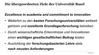 Die übergeordneten Ziele der Universität Basel
Excellence in academia and commitment to innovation
• Weiterhin zu den besten Forschungsuniversitäten weltweit
gehören und exzellente Grundlagenforschung betreiben
• Durch wissenschaftliche Erkenntnisse und Innovationen
einen wichtigen gesellschaftlichen Beitrag leisten
• Ausrichtung der forschungsbasierten Lehre stets
nach neusten Anforderungen
Universität Basel 10
 