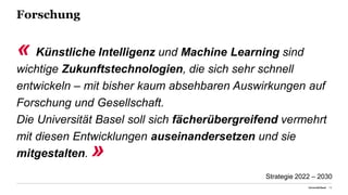 Forschung
« Künstliche Intelligenz und Machine Learning sind
wichtige Zukunftstechnologien, die sich sehr schnell
entwickeln – mit bisher kaum absehbaren Auswirkungen auf
Forschung und Gesellschaft.
Die Universität Basel soll sich fächerübergreifend vermehrt
mit diesen Entwicklungen auseinandersetzen und sie
mitgestalten. »
Universität Basel 13
Strategie 2022 – 2030
 