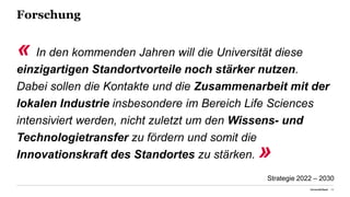 Forschung
« In den kommenden Jahren will die Universität diese
einzigartigen Standortvorteile noch stärker nutzen.
Dabei sollen die Kontakte und die Zusammenarbeit mit der
lokalen Industrie insbesondere im Bereich Life Sciences
intensiviert werden, nicht zuletzt um den Wissens- und
Technologietransfer zu fördern und somit die
Innovationskraft des Standortes zu stärken. »
Universität Basel 14
Strategie 2022 – 2030
 