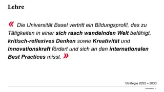 Lehre
« Die Universität Basel vertritt ein Bildungsprofil, das zu
Tätigkeiten in einer sich rasch wandelnden Welt befähigt,
kritisch-reflexives Denken sowie Kreativität und
Innovationskraft fördert und sich an den internationalen
Best Practices misst. »
Universität Basel 16
Strategie 2022 – 2030
 