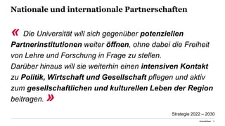 Nationale und internationale Partnerschaften
« Die Universität will sich gegenüber potenziellen
Partnerinstitutionen weiter öffnen, ohne dabei die Freiheit
von Lehre und Forschung in Frage zu stellen.
Darüber hinaus will sie weiterhin einen intensiven Kontakt
zu Politik, Wirtschaft und Gesellschaft pflegen und aktiv
zum gesellschaftlichen und kulturellen Leben der Region
beitragen. »
Universität Basel 18
Strategie 2022 – 2030
 