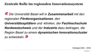 Zentrale Rolle im regionalen Innovationssystem
«Die Universität Basel will in Zusammenarbeit mit den
regionalen Förderorganisationen, den
Universitätsspitälern und -kliniken, der Fachhochschule
Nordwestschweiz und der Industrie dazu beitragen, die
Region Basel zu einem dynamischen Innovationscluster
zu entwickeln.»
Universität Basel 19
Strategie 2022 – 2030
 