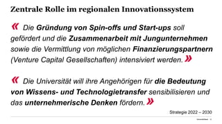 Zentrale Rolle im regionalen Innovationssystem
« Die Gründung von Spin-offs und Start-ups soll
gefördert und die Zusammenarbeit mit Jungunternehmen
sowie die Vermittlung von möglichen Finanzierungspartnern
(Venture Capital Gesellschaften) intensiviert werden.»
« Die Universität will ihre Angehörigen für die Bedeutung
von Wissens- und Technologietransfer sensibilisieren und
das unternehmerische Denken fördern.»
Universität Basel 20
Strategie 2022 – 2030
 