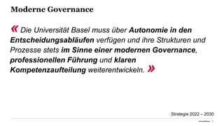 Moderne Governance
Universität Basel 21
«Die Universität Basel muss über Autonomie in den
Entscheidungsabläufen verfügen und ihre Strukturen und
Prozesse stets im Sinne einer modernen Governance,
professionellen Führung und klaren
Kompetenzaufteilung weiterentwickeln. »
Strategie 2022 – 2030
 