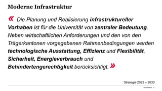 Moderne Infrastruktur
« Die Planung und Realisierung infrastruktureller
Vorhaben ist für die Universität von zentraler Bedeutung.
Neben wirtschaftlichen Anforderungen und den von den
Trägerkantonen vorgegebenen Rahmenbedingungen werden
technologische Ausstattung, Effizienz und Flexibilität,
Sicherheit, Energieverbrauch und
Behindertengerechtigkeit berücksichtigt.»
Universität Basel 22
Strategie 2022 – 2030
 