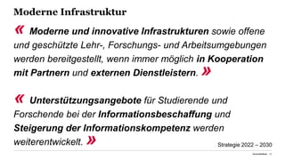 Moderne Infrastruktur
« Moderne und innovative Infrastrukturen sowie offene
und geschützte Lehr-, Forschungs- und Arbeitsumgebungen
werden bereitgestellt, wenn immer möglich in Kooperation
mit Partnern und externen Dienstleistern. »
« Unterstützungsangebote für Studierende und
Forschende bei der Informationsbeschaffung und
Steigerung der Informationskompetenz werden
weiterentwickelt. »
Universität Basel 23
Strategie 2022 – 2030
 