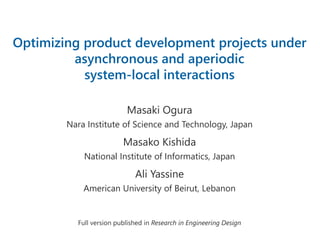 Optimizing product development projects under
asynchronous and aperiodic
system-local interactions
Masaki Ogura
Nara Institute of Science and Technology, Japan
Masako Kishida
National Institute of Informatics, Japan
Ali Yassine
American University of Beirut, Lebanon
Full version published in Research in Engineering Design
 