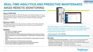 15 |
“With data analytics on the CERTUSS traces, service reliability and
product innovation can progress in new ways. We will be able to interpret
real time data, predict machine health issues and incorporate in field
usage data into product design.”
- Thomas Hamacher, CTO, CERTUSS
About CERTUSS
CERTUSS was founded in 1957 with the goal to manufacture reliable, low-noise
steam generators, easy to maintain and for continuous operation, while using the
water-tube boiler principle – the most common method of steam generation
worldwide.
Business Need
CERTUSS customers rely on the continuous operation of the steam generators
and CERTUSS sought a cost effective and non-intrusive way to protect their
equipment from failure.
Solution
• Cumulocity IoT Platform Tenant
• Fully rebranded CERTUSS
• Real-time monitoring of 60 operational parameters on each steam generator
• Online storage and on-demand distribution to CERTUSS’s business analysis
system
• Rapid deployment and refinement of fault detection and prevention business
rules
• Remote configuration of industrial steam generators
• Customised management, operational and technical dashboards
• Plug and play machine integration with Cloud Field Bus
Benefits
• Cost Effective Service Improvement – Improved service levels through the
prediction of faults with the detailed diagnostics of each predicted fault
• Operational Cost Savings – Real-time operational configuration depending on
quantities of steam required, saving fuel and money
• Very Fast Time to Market – Leveraging “ready made” software
REAL-TIME ANALYTICS AND PREDICTIVE MAINTENANCE
MASS REMOTE MONITORING
 
