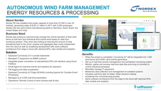 17 |
AUTONOMOUS WIND FARM MANAGEMENT
ENERGY RESOURCES & PROCESSING
Benefits
• When the project is completed, Cumulocity IoT will be integrated into 1,000
wind farms and 8,000+ wind turbine generators
• Set up of real-time remote management and centralized monitoring system
• Monitor, gather and process real-time data (like anti-icing on turbines) to
control industrial processes
• Remotely manage IT equipment
• Modernize data collection and management of outdated systems
• Visualize real-time data for better, faster decision-making
• Accelerate the commissioning process
• Same software architecture from the edge to the cloud with identical APIs,
data models and analytics
© 2019 Software AG. All rights reserved.
About Nordex
Nordex SE has installed wind power capacity of more than 23 GW in over 25
markets, generating sales of EUR 3.1 billion in 2017 with 5,200 employees.
Nordex has has wind turbine manufacturing plants in Germany, Spain, Brazil, the
United States and India.
Business Need
Nordex was looking to autonomously manage the critical operation of their wind
farms at both farm and individual wind turbine level based on data from
numerous sensors. They were also looking at reducing the amount of data
transferred back to the cloud: analyze and aggregate data onsite independent
from the cloud as well as simplifying development with same software
architecture from edge to cloud with identical APIs, data models and analytics
Solution
• Deployed Cumulocity IoT in private datacenter
• Managed IT equipment via SNMP protocol
• Integrated power converters via standardized OPC-UA interface using Cloud
Fieldbus
• Email Agent for real-time events and statistics for operators
• File logging and data visualization
• Deployed Cumulocity IoT Edge (SCADA) including Apama for Complex Event
Processing
• Managed up to 5,000 real-time parameters
• Operations: Remote Control of wind turbines start & stop
 