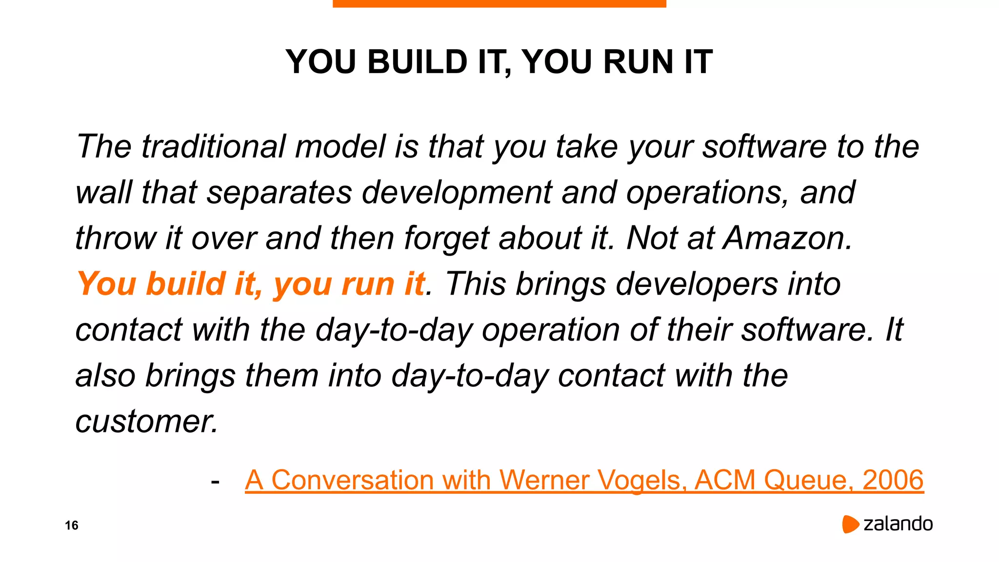 16
YOU BUILD IT, YOU RUN IT
The traditional model is that you take your software to the
wall that separates development and operations, and
throw it over and then forget about it. Not at Amazon.
You build it, you run it. This brings developers into
contact with the day-to-day operation of their software. It
also brings them into day-to-day contact with the
customer.
- A Conversation with Werner Vogels, ACM Queue, 2006
 