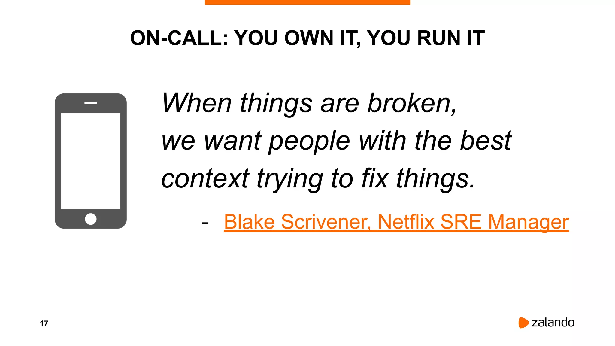 17
ON-CALL: YOU OWN IT, YOU RUN IT
When things are broken,
we want people with the best
context trying to fix things.
- Blake Scrivener, Netflix SRE Manager
 